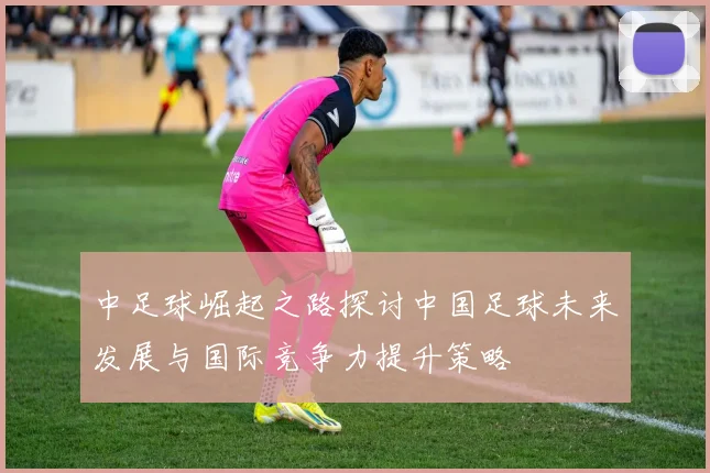 中足球崛起之路探讨中国足球未来发展与国际竞争力提升策略