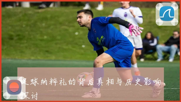 足球纳粹礼的背后真相与历史影响探讨