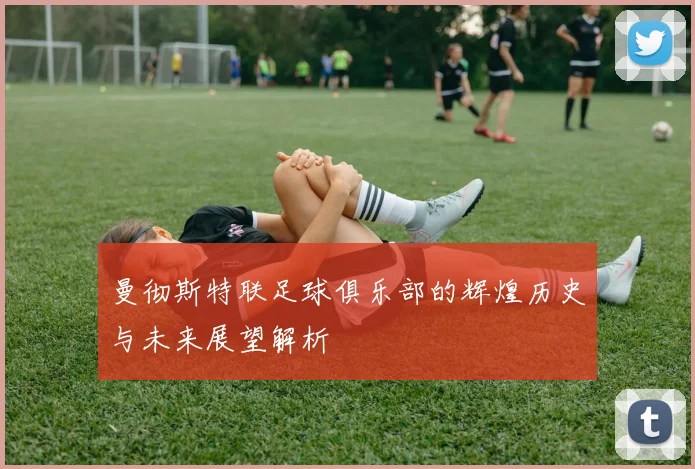 曼彻斯特联足球俱乐部的辉煌历史与未来展望解析