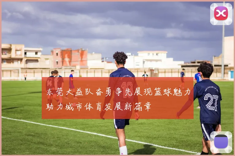 东莞大益队奋勇争先展现篮球魅力助力城市体育发展新篇章