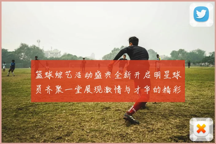 篮球综艺活动盛典全新开启明星球员齐聚一堂展现激情与才华的精彩时刻