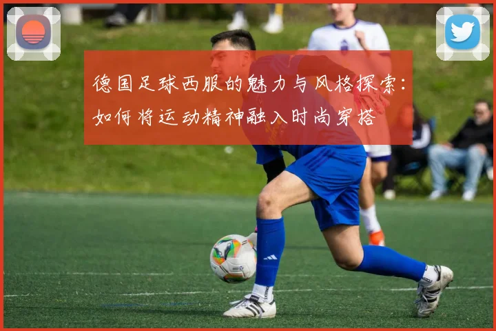 德国足球西服的魅力与风格探索：如何将运动精神融入时尚穿搭