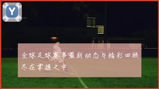 全球足球赛事最新动态与精彩回顾尽在掌握之中